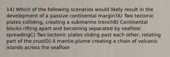 14) Which of the following scenarios would likely result in the development of a passive continental margin?A) Two tectonic plates colliding, creating a submarine trenchB) Continental blocks rifting apart and becoming separated by seafloor spreadingC) Two tectonic plates sliding past each other, rotating part of the crustD) A mantle plume creating a chain of volcanic islands across the seafloor