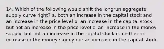 14. Which of the following would shift the longrun aggregate supply curve right? a. both an increase in the capital stock and an increase in the price level b. an increase in the capital stock, but not an increase in the price level c. an increase in the money supply, but not an increase in the capital stock d. neither an increase in the money supply nor an increase in the capital stock