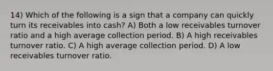 14) Which of the following is a sign that a company can quickly turn its receivables into cash? A) Both a low receivables turnover ratio and a high average collection period. B) A high receivables turnover ratio. C) A high average collection period. D) A low receivables turnover ratio.