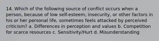 14. Which of the following source of conflict occurs when a person, because of low self-esteem, insecurity, or other factors in his or her personal life, sometimes feels attacked by perceived criticism? a. Differences in perception and values b. Competition for scarce resources c. Sensitivity/Hurt d. Misunderstanding