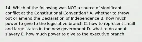 14. Which of the following was NOT a source of significant conflict at the Constitutional Convention? A. whether to throw out or amend the Declaration of Independence B. how much power to give to the legislative branch C. how to represent small and large states in the new government D. what to do about slavery E. how much power to give to the executive branch