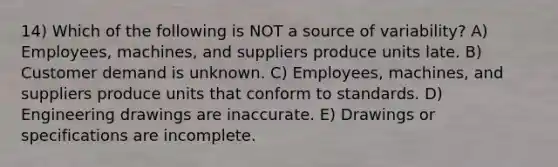 14) Which of the following is NOT a source of variability? A) Employees, machines, and suppliers produce units late. B) Customer demand is unknown. C) Employees, machines, and suppliers produce units that conform to standards. D) Engineering drawings are inaccurate. E) Drawings or specifications are incomplete.