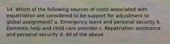 14. Which of the following sources of costs associated with expatriation are considered to be support for adjustment to global assignment? a. Emergency leave and personal security b. Domestic help and child care provider c. Repatriation assistance and personal security d. All of the above