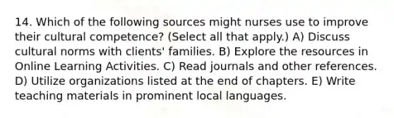 14. Which of the following sources might nurses use to improve their cultural competence? (Select all that apply.) A) Discuss cultural norms with clients' families. B) Explore the resources in Online Learning Activities. C) Read journals and other references. D) Utilize organizations listed at the end of chapters. E) Write teaching materials in prominent local languages.