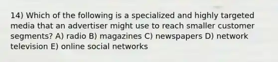 14) Which of the following is a specialized and highly targeted media that an advertiser might use to reach smaller customer segments? A) radio B) magazines C) newspapers D) network television E) online social networks