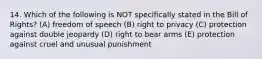 14. Which of the following is NOT specifically stated in the Bill of Rights? (A) freedom of speech (B) right to privacy (C) protection against double jeopardy (D) right to bear arms (E) protection against cruel and unusual punishment