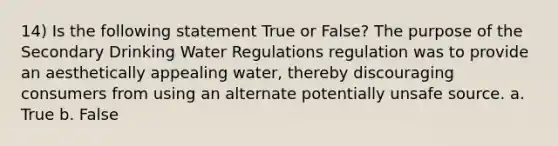 14) Is the following statement True or False? The purpose of the Secondary Drinking Water Regulations regulation was to provide an aesthetically appealing water, thereby discouraging consumers from using an alternate potentially unsafe source. a. True b. False