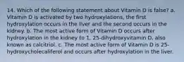 14. Which of the following statement about Vitamin D is false? a. Vitamin D is activated by two hydroxylations, the first hydroxylation occurs in the liver and the second occurs in the kidney. b. The most active form of Vitamin D occurs after hydroxylation in the kidney to 1, 25-dihydroxyvitamin D, also known as calcitriol. c. The most active form of Vitamin D is 25-hydroxycholecaliferol and occurs after hydroxylation in the liver.