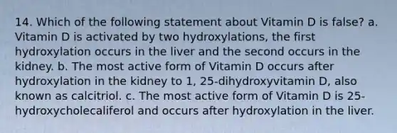 14. Which of the following statement about Vitamin D is false? a. Vitamin D is activated by two hydroxylations, the first hydroxylation occurs in the liver and the second occurs in the kidney. b. The most active form of Vitamin D occurs after hydroxylation in the kidney to 1, 25-dihydroxyvitamin D, also known as calcitriol. c. The most active form of Vitamin D is 25-hydroxycholecaliferol and occurs after hydroxylation in the liver.