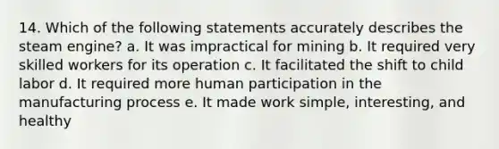 14. Which of the following statements accurately describes the steam engine? a. It was impractical for mining b. It required very skilled workers for its operation c. It facilitated the shift to child labor d. It required more human participation in the manufacturing process e. It made work simple, interesting, and healthy