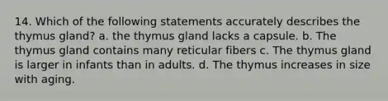 14. Which of the following statements accurately describes the thymus gland? a. the thymus gland lacks a capsule. b. The thymus gland contains many reticular fibers c. The thymus gland is larger in infants than in adults. d. The thymus increases in size with aging.