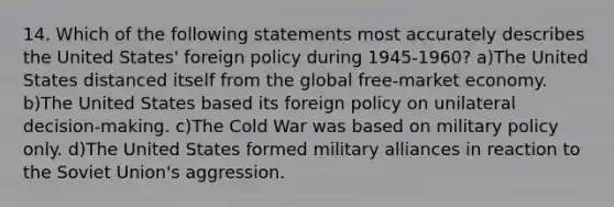 14. Which of the following statements most accurately describes the United States' foreign policy during 1945-1960? a)The United States distanced itself from the global free-market economy. b)The United States based its foreign policy on unilateral decision-making. c)The Cold War was based on military policy only. d)The United States formed military alliances in reaction to the Soviet Union's aggression.