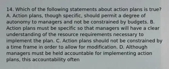 14. Which of the following statements about action plans is true? A. Action plans, though specific, should permit a degree of autonomy to managers and not be constrained by budgets. B. Action plans must be specific so that managers will have a clear understanding of the resource requirements necessary to implement the plan. C. Action plans should not be constrained by a time frame in order to allow for modification. D. Although managers must be held accountable for implementing action plans, this accountability often