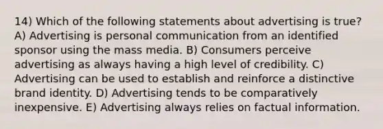 14) Which of the following statements about advertising is true? A) Advertising is personal communication from an identified sponsor using the mass media. B) Consumers perceive advertising as always having a high level of credibility. C) Advertising can be used to establish and reinforce a distinctive brand identity. D) Advertising tends to be comparatively inexpensive. E) Advertising always relies on factual information.