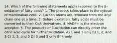 14. Which of the following statements apply (applies) to the β-oxidation of fatty acids? 1. The process takes place in the cytosol of mammalian cells. 2. Carbon atoms are removed from the acyl chain one at a time. 3. Before oxidation, fatty acids must be converted to their CoA derivatives. 4. NADP+ is the electron acceptor. 5. The products of β-oxidation can directly enter the citric acid cycle for further oxidation. A) 1 and 3 only B) 1, 2, and 3 C) 1, 2, and 5 D) 3 and 5 only E) 4 only