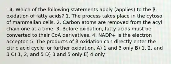 14. Which of the following statements apply (applies) to the β-oxidation of fatty acids? 1. The process takes place in the cytosol of mammalian cells. 2. Carbon atoms are removed from the acyl chain one at a time. 3. Before oxidation, fatty acids must be converted to their CoA derivatives. 4. NADP+ is the electron acceptor. 5. The products of β-oxidation can directly enter the citric acid cycle for further oxidation. A) 1 and 3 only B) 1, 2, and 3 C) 1, 2, and 5 D) 3 and 5 only E) 4 only