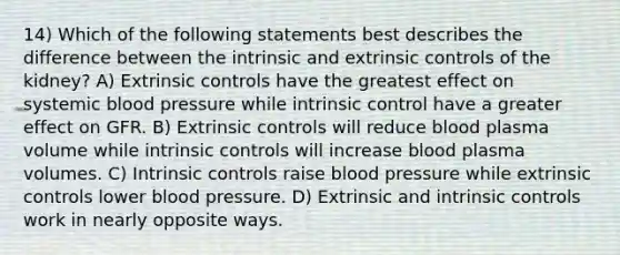 14) Which of the following statements best describes the difference between the intrinsic and extrinsic controls of the kidney? A) Extrinsic controls have the greatest effect on systemic blood pressure while intrinsic control have a greater effect on GFR. B) Extrinsic controls will reduce blood plasma volume while intrinsic controls will increase blood plasma volumes. C) Intrinsic controls raise blood pressure while extrinsic controls lower blood pressure. D) Extrinsic and intrinsic controls work in nearly opposite ways.