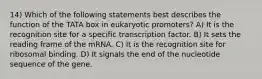 14) Which of the following statements best describes the function of the TATA box in eukaryotic promoters? A) It is the recognition site for a specific transcription factor. B) It sets the reading frame of the mRNA. C) It is the recognition site for ribosomal binding. D) It signals the end of the nucleotide sequence of the gene.