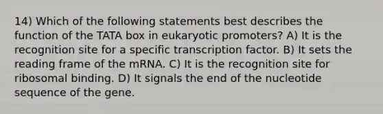 14) Which of the following statements best describes the function of the TATA box in eukaryotic promoters? A) It is the recognition site for a specific transcription factor. B) It sets the reading frame of the mRNA. C) It is the recognition site for ribosomal binding. D) It signals the end of the nucleotide sequence of the gene.