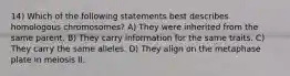 14) Which of the following statements best describes homologous chromosomes? A) They were inherited from the same parent. B) They carry information for the same traits. C) They carry the same alleles. D) They align on the metaphase plate in meiosis II.