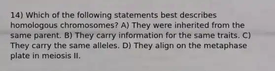 14) Which of the following statements best describes homologous chromosomes? A) They were inherited from the same parent. B) They carry information for the same traits. C) They carry the same alleles. D) They align on the metaphase plate in meiosis II.