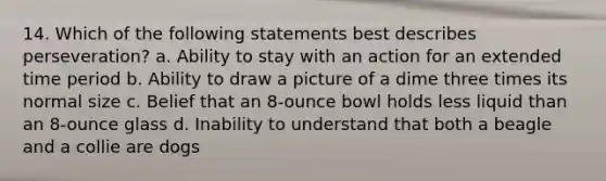 14. Which of the following statements best describes perseveration? a. Ability to stay with an action for an extended time period b. Ability to draw a picture of a dime three times its normal size c. Belief that an 8-ounce bowl holds less liquid than an 8-ounce glass d. Inability to understand that both a beagle and a collie are dogs