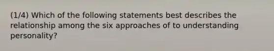 (1/4) Which of the following statements best describes the relationship among the six approaches of to understanding personality?