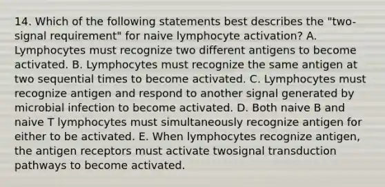 14. Which of the following statements best describes the "two-signal requirement" for naive lymphocyte activation? A. Lymphocytes must recognize two different antigens to become activated. B. Lymphocytes must recognize the same antigen at two sequential times to become activated. C. Lymphocytes must recognize antigen and respond to another signal generated by microbial infection to become activated. D. Both naive B and naive T lymphocytes must simultaneously recognize antigen for either to be activated. E. When lymphocytes recognize antigen, the antigen receptors must activate twosignal transduction pathways to become activated.