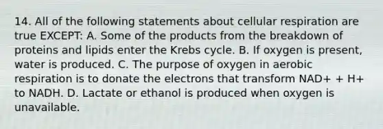 14. All of the following statements about cellular respiration are true EXCEPT: A. Some of the products from the breakdown of proteins and lipids enter the Krebs cycle. B. If oxygen is present, water is produced. C. The purpose of oxygen in aerobic respiration is to donate the electrons that transform NAD+ + H+ to NADH. D. Lactate or ethanol is produced when oxygen is unavailable.