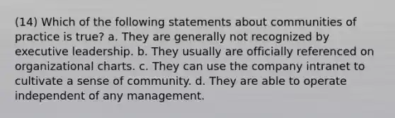 (14) Which of the following statements about communities of practice is true? a. They are generally not recognized by executive leadership. b. They usually are officially referenced on organizational charts. c. They can use the company intranet to cultivate a sense of community. d. They are able to operate independent of any management.