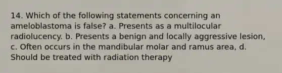 14. Which of the following statements concerning an ameloblastoma is false? a. Presents as a multilocular radiolucency. b. Presents a benign and locally aggressive lesion, c. Often occurs in the mandibular molar and ramus area, d. Should be treated with radiation therapy