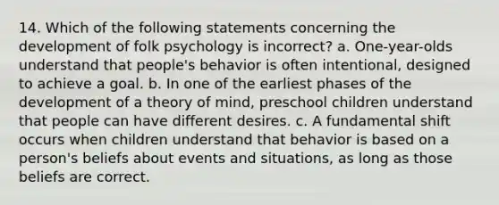 14. Which of the following statements concerning the development of folk psychology is incorrect? a. One-year-olds understand that people's behavior is often intentional, designed to achieve a goal. b. In one of the earliest phases of the development of a theory of mind, preschool children understand that people can have different desires. c. A fundamental shift occurs when children understand that behavior is based on a person's beliefs about events and situations, as long as those beliefs are correct.