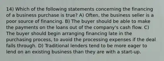 14) Which of the following statements concerning the financing of a business purchase is true? A) Often, the business seller is a poor source of financing. B) The buyer should be able to make the payments on the loans out of the company's cash flow. C) The buyer should begin arranging financing late in the purchasing process, to avoid the processing expenses if the deal falls through. D) Traditional lenders tend to be more eager to lend on an existing business than they are with a start-up.