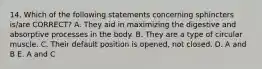 14. Which of the following statements concerning sphincters is/are CORRECT? A. They aid in maximizing the digestive and absorptive processes in the body. B. They are a type of circular muscle. C. Their default position is opened, not closed. D. A and B E. A and C