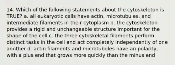 14. Which of the following statements about the cytoskeleton is TRUE? a. all <a href='https://www.questionai.com/knowledge/kb526cpm6R-eukaryotic-cells' class='anchor-knowledge'>eukaryotic cells</a> have actin, microtubules, and intermediate filaments in their cytoplasm b. the cytoskeleton provides a rigid and unchangeable structure important for the shape of the cell c. the three cytoskeletal filaments perform distinct tasks in the cell and act completely independently of one another d. actin filaments and microtubules have an polarity, with a plus end that grows more quickly than the minus end