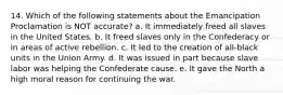 14. Which of the following statements about the Emancipation Proclamation is NOT accurate? a. It immediately freed all slaves in the United States. b. It freed slaves only in the Confederacy or in areas of active rebellion. c. It led to the creation of all-black units in the Union Army. d. It was issued in part because slave labor was helping the Confederate cause. e. It gave the North a high moral reason for continuing the war.