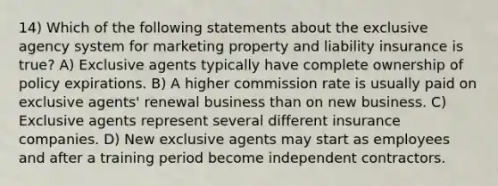 14) Which of the following statements about the exclusive agency system for marketing property and liability insurance is true? A) Exclusive agents typically have complete ownership of policy expirations. B) A higher commission rate is usually paid on exclusive agents' renewal business than on new business. C) Exclusive agents represent several different insurance companies. D) New exclusive agents may start as employees and after a training period become independent contractors.