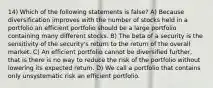 14) Which of the following statements is false? A) Because diversification improves with the number of stocks held in a portfolio an efficient portfolio should be a large portfolio containing many different stocks. B) The beta of a security is the sensitivity of the security's return to the return of the overall market. C) An efficient portfolio cannot be diversified further, that is there is no way to reduce the risk of the portfolio without lowering its expected return. D) We call a portfolio that contains only unsystematic risk an efficient portfolio.