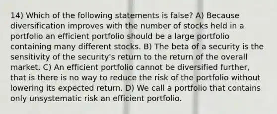 14) Which of the following statements is false? A) Because diversification improves with the number of stocks held in a portfolio an efficient portfolio should be a large portfolio containing many different stocks. B) The beta of a security is the sensitivity of the security's return to the return of the overall market. C) An efficient portfolio cannot be diversified further, that is there is no way to reduce the risk of the portfolio without lowering its expected return. D) We call a portfolio that contains only unsystematic risk an efficient portfolio.