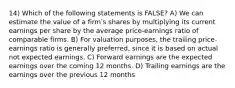 14) Which of the following statements is FALSE? A) We can estimate the value of a firmʹs shares by multiplying its current earnings per share by the average price-earnings ratio of comparable firms. B) For valuation purposes, the trailing price-earnings ratio is generally preferred, since it is based on actual not expected earnings. C) Forward earnings are the expected earnings over the coming 12 months. D) Trailing earnings are the earnings over the previous 12 months