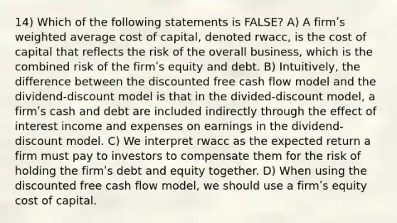 14) Which of the following statements is FALSE? A) A firmʹs weighted average cost of capital, denoted rwacc, is the cost of capital that reflects the risk of the overall business, which is the combined risk of the firmʹs equity and debt. B) Intuitively, the difference between the discounted free cash flow model and the dividend-discount model is that in the divided-discount model, a firmʹs cash and debt are included indirectly through the effect of interest income and expenses on earnings in the dividend-discount model. C) We interpret rwacc as the expected return a firm must pay to investors to compensate them for the risk of holding the firmʹs debt and equity together. D) When using the discounted free cash flow model, we should use a firmʹs equity cost of capital.