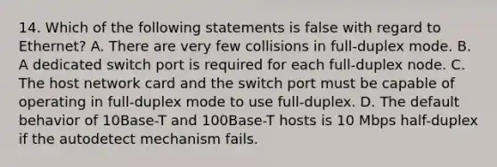 14. Which of the following statements is false with regard to Ethernet? A. There are very few collisions in full-duplex mode. B. A dedicated switch port is required for each full-duplex node. C. The host network card and the switch port must be capable of operating in full-duplex mode to use full-duplex. D. The default behavior of 10Base-T and 100Base-T hosts is 10 Mbps half-duplex if the autodetect mechanism fails.