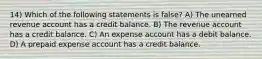 14) Which of the following statements is false? A) The unearned revenue account has a credit balance. B) The revenue account has a credit balance. C) An expense account has a debit balance. D) A prepaid expense account has a credit balance.