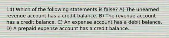 14) Which of the following statements is false? A) The unearned revenue account has a credit balance. B) The revenue account has a credit balance. C) An expense account has a debit balance. D) A prepaid expense account has a credit balance.