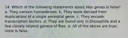 14. Which of the following statements about Hox genes is false? a. They contain homeoboxes. b. They were derived from duplications of a single ancestral gene. c. They encode transcription factors. d. They are found only in Drosophila and a few closely related genera of flies. e. All of the above are true; none is false.