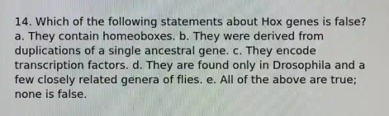 14. Which of the following statements about Hox genes is false? a. They contain homeoboxes. b. They were derived from duplications of a single ancestral gene. c. They encode transcription factors. d. They are found only in Drosophila and a few closely related genera of flies. e. All of the above are true; none is false.