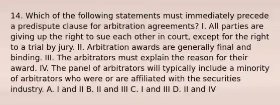 14. Which of the following statements must immediately precede a predispute clause for arbitration agreements? I. All parties are giving up the right to sue each other in court, except for the right to a trial by jury. II. Arbitration awards are generally final and binding. III. The arbitrators must explain the reason for their award. IV. The panel of arbitrators will typically include a minority of arbitrators who were or are affiliated with the securities industry. A. I and II B. II and III C. I and III D. II and IV