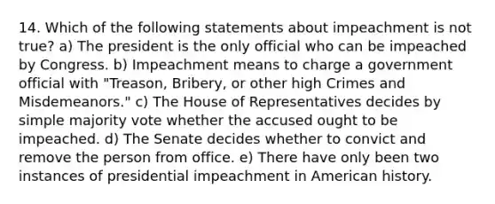 14. Which of the following statements about impeachment is not true? a) The president is the only official who can be impeached by Congress. b) Impeachment means to charge a government official with "Treason, Bribery, or other high Crimes and Misdemeanors." c) The House of Representatives decides by simple majority vote whether the accused ought to be impeached. d) The Senate decides whether to convict and remove the person from office. e) There have only been two instances of presidential impeachment in American history.