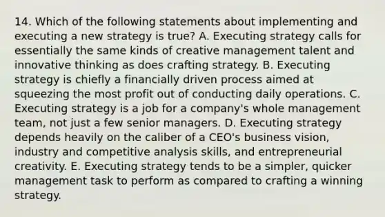 14. Which of the following statements about implementing and executing a new strategy is true? A. Executing strategy calls for essentially the same kinds of creative management talent and innovative thinking as does crafting strategy. B. Executing strategy is chiefly a financially driven process aimed at squeezing the most profit out of conducting daily operations. C. Executing strategy is a job for a company's whole management team, not just a few senior managers. D. Executing strategy depends heavily on the caliber of a CEO's business vision, industry and competitive analysis skills, and entrepreneurial creativity. E. Executing strategy tends to be a simpler, quicker management task to perform as compared to crafting a winning strategy.