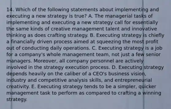 14. Which of the following statements about implementing and executing a new strategy is true? A. The managerial tasks of implementing and executing a new strategy call for essentially the same kinds of creative management talent and innovative thinking as does crafting strategy. B. Executing strategy is chiefly a financially driven process aimed at squeezing the most profit out of conducting daily operations. C. Executing strategy is a job for a company's whole management team, not just a few senior managers. Moreover, all company personnel are actively involved in the strategy execution process. D. Executing strategy depends heavily on the caliber of a CEO's business vision, industry and competitive analysis skills, and entrepreneurial creativity. E. Executing strategy tends to be a simpler, quicker management task to perform as compared to crafting a winning strategy.